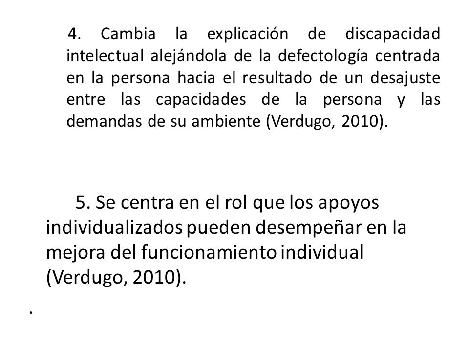 4. Cambia la explicación de discapacidad intelectual alejándola de la defectología centrada en la persona hacia el resultado de un desajuste entre las capacidades de la persona y las demandas de su ambiente (Verdugo, 2010).