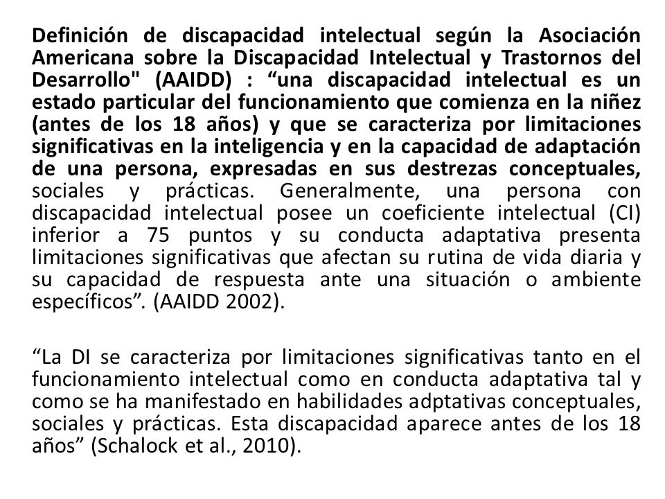 Definición de discapacidad intelectual según la Asociación Americana sobre la Discapacidad Intelectual y Trastornos del Desarrollo (AAIDD) : una discapacidad intelectual es un estado particular del funcionamiento que comienza en la niñez (antes de los 18 años) y que se caracteriza por limitaciones significativas en la inteligencia y en la capacidad de adaptación de una persona, expresadas en sus destrezas conceptuales, sociales y prácticas. Generalmente, una persona con discapacidad intelectual posee un coeficiente intelectual (CI) inferior a 75 puntos y su conducta adaptativa presenta limitaciones significativas que afectan su rutina de vida diaria y su capacidad de respuesta ante una situación o ambiente específicos . (AAIDD 2002).