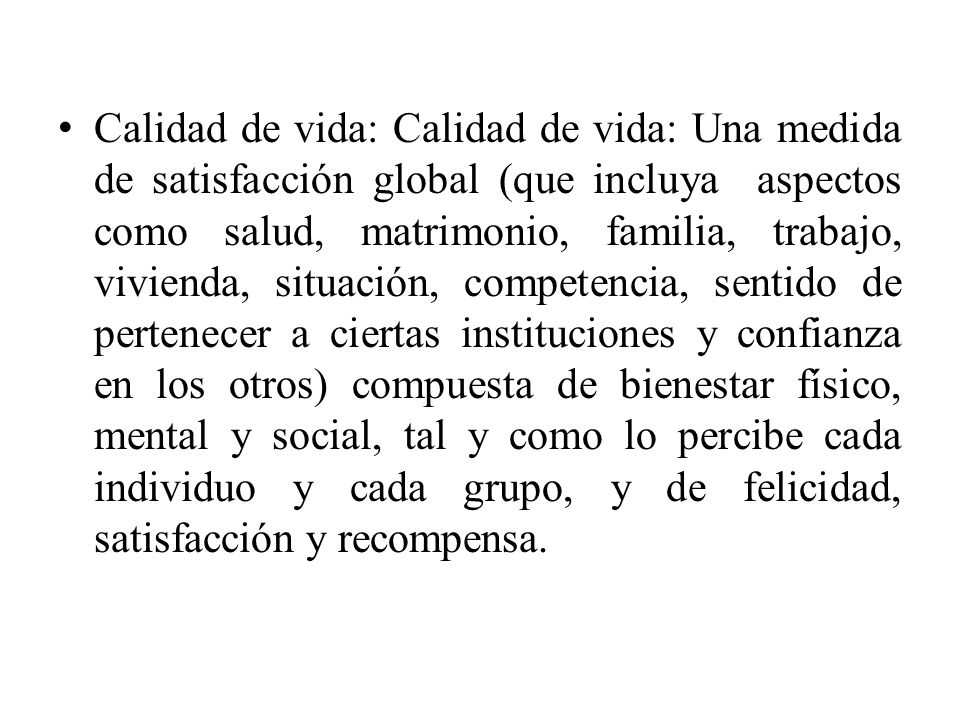 Calidad de vida: Calidad de vida: Una medida de satisfacción global (que incluya aspectos como salud, matrimonio, familia, trabajo, vivienda, situación, competencia, sentido de pertenecer a ciertas instituciones y confianza en los otros) compuesta de bienestar físico, mental y social, tal y como lo percibe cada individuo y cada grupo, y de felicidad, satisfacción y recompensa.