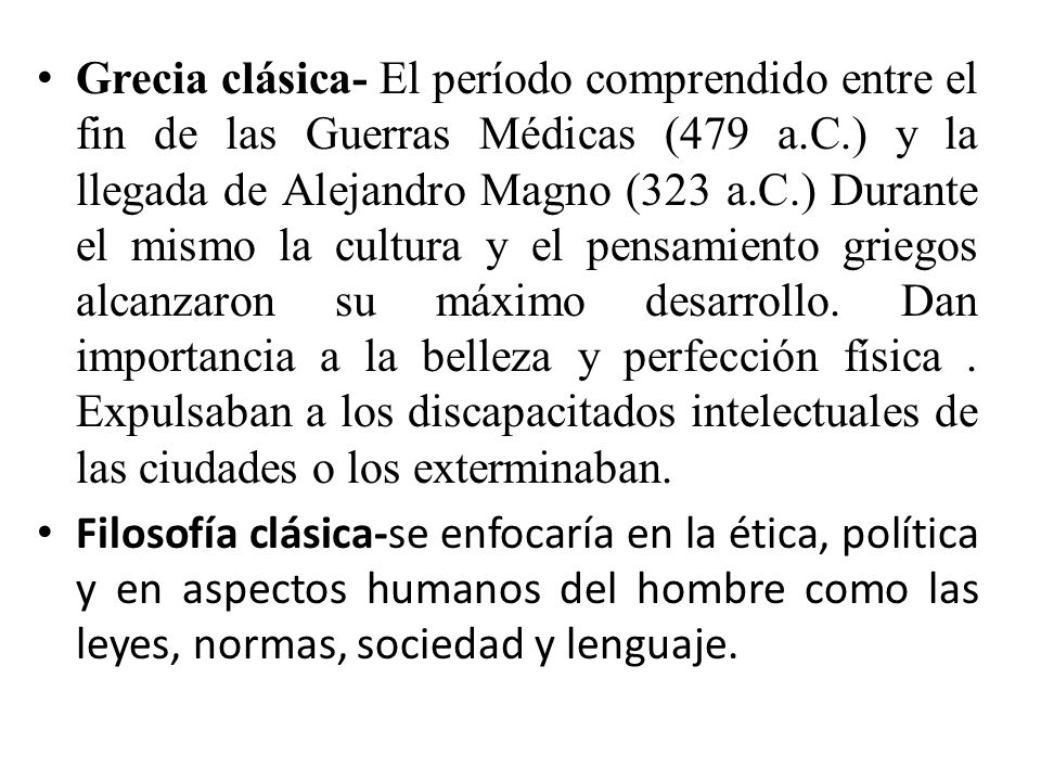 Grecia clásica- El período comprendido entre el fin de las Guerras Médicas (479 a.C.) y la llegada de Alejandro Magno (323 a.C.) Durante el mismo la cultura y el pensamiento griegos alcanzaron su máximo desarrollo. Dan importancia a la belleza y perfección física . Expulsaban a los discapacitados intelectuales de las ciudades o los exterminaban.