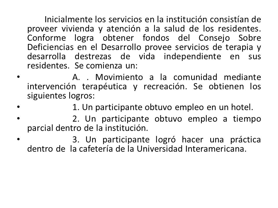 Inicialmente los servicios en la institución consistían de proveer vivienda y atención a la salud de los residentes. Conforme logra obtener fondos del Consejo Sobre Deficiencias en el Desarrollo provee servicios de terapia y desarrolla destrezas de vida independiente en sus residentes. Se comienza un: