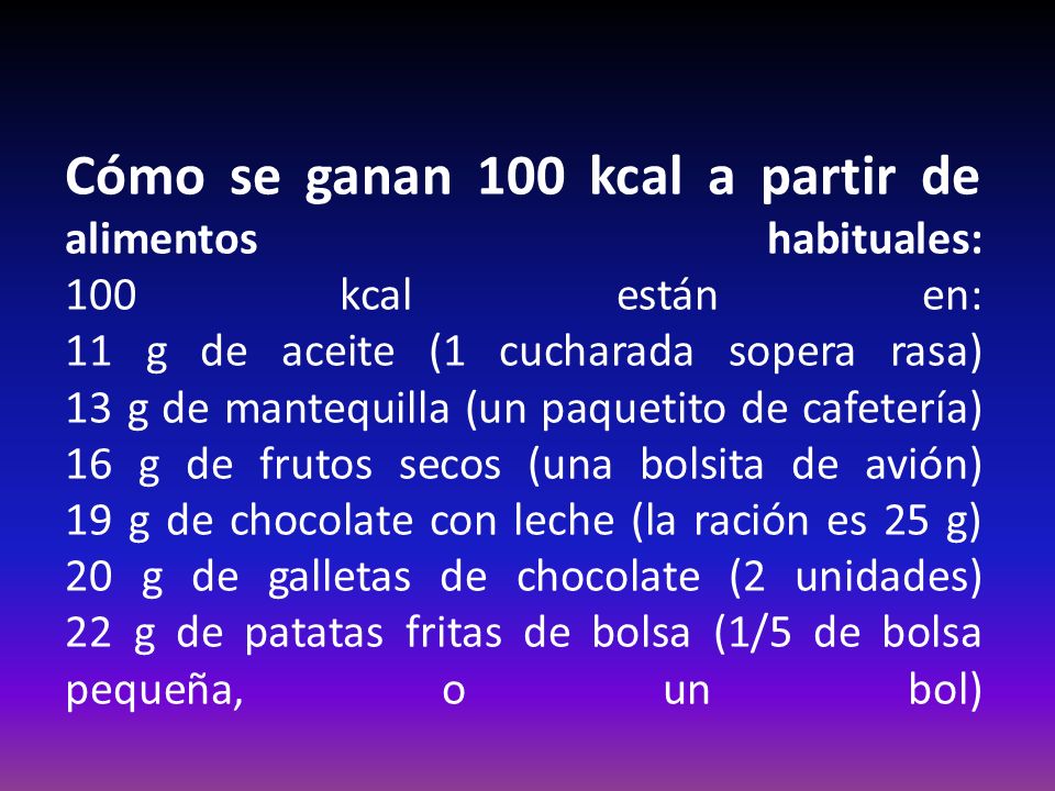 Cómo se ganan 100 kcal a partir de alimentos habituales: 100 kcal están en: 11 g de aceite (1 cucharada sopera rasa) 13 g de mantequilla (un paquetito de cafetería) 16 g de frutos secos (una bolsita de avión) 19 g de chocolate con leche (la ración es 25 g) 20 g de galletas de chocolate (2 unidades) 22 g de patatas fritas de bolsa (1/5 de bolsa pequeña, o un bol)