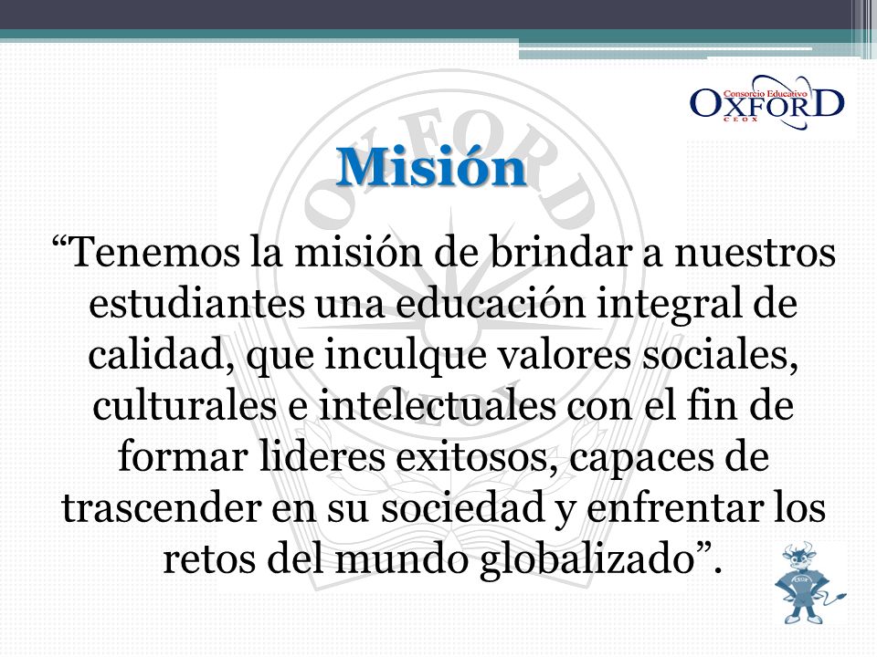Misión Tenemos la misión de brindar a nuestros estudiantes una educación integral de calidad, que inculque valores sociales, culturales e intelectuales con el fin de formar lideres exitosos, capaces de trascender en su sociedad y enfrentar los retos del mundo globalizado .