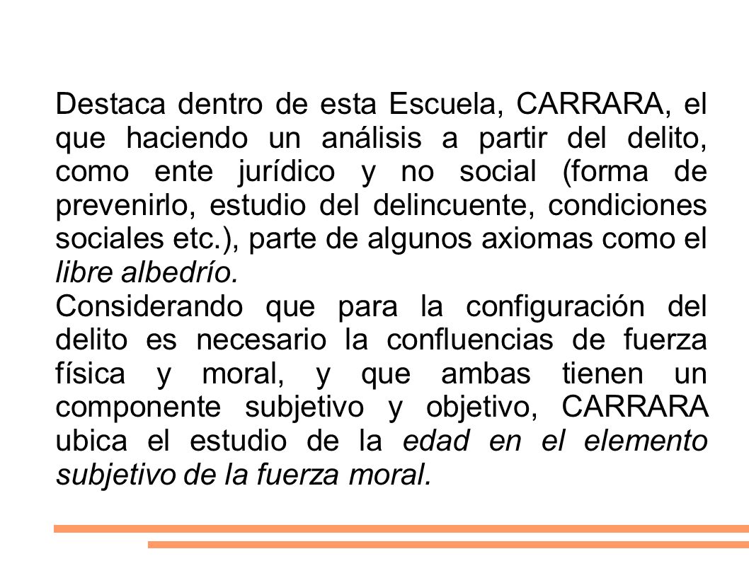 Destaca dentro de esta Escuela, CARRARA, el que haciendo un análisis a partir del delito, como ente jurídico y no social (forma de prevenirlo, estudio del delincuente, condiciones sociales etc.), parte de algunos axiomas como el libre albedrío.