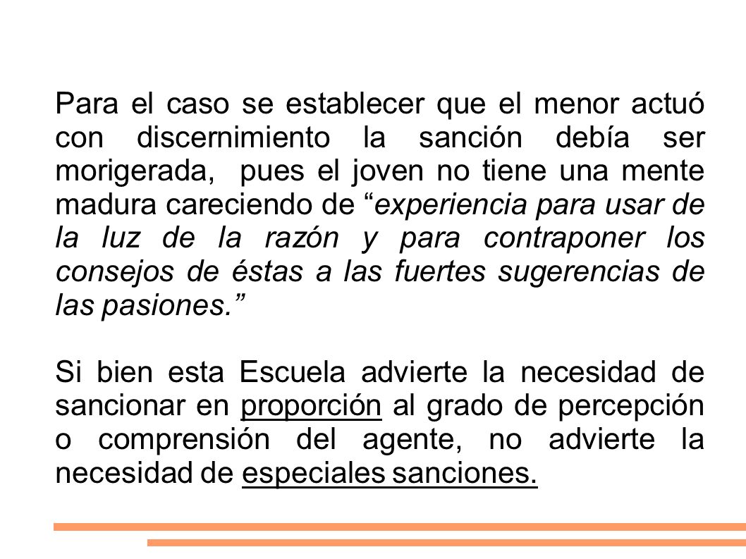 Para el caso se establecer que el menor actuó con discernimiento la sanción debía ser morigerada, pues el joven no tiene una mente madura careciendo de experiencia para usar de la luz de la razón y para contraponer los consejos de éstas a las fuertes sugerencias de las pasiones.