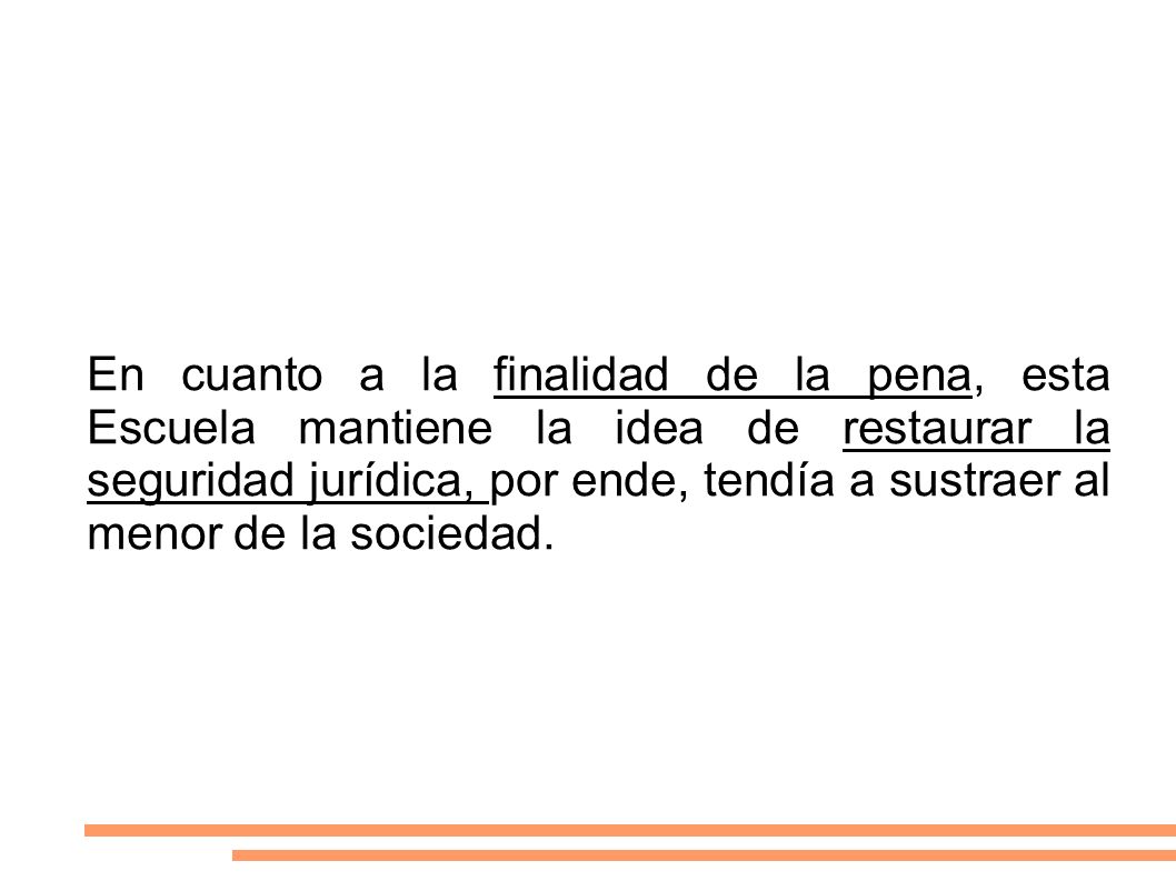 En cuanto a la finalidad de la pena, esta Escuela mantiene la idea de restaurar la seguridad jurídica, por ende, tendía a sustraer al menor de la sociedad.