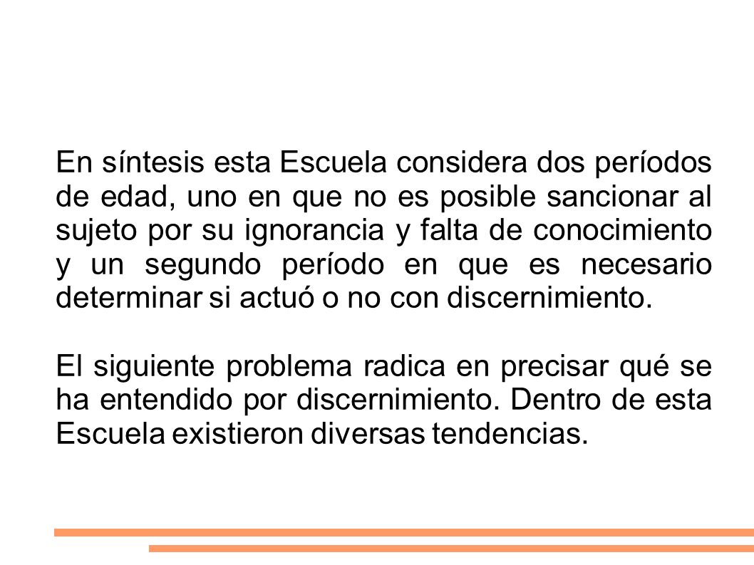 En síntesis esta Escuela considera dos períodos de edad, uno en que no es posible sancionar al sujeto por su ignorancia y falta de conocimiento y un segundo período en que es necesario determinar si actuó o no con discernimiento.
