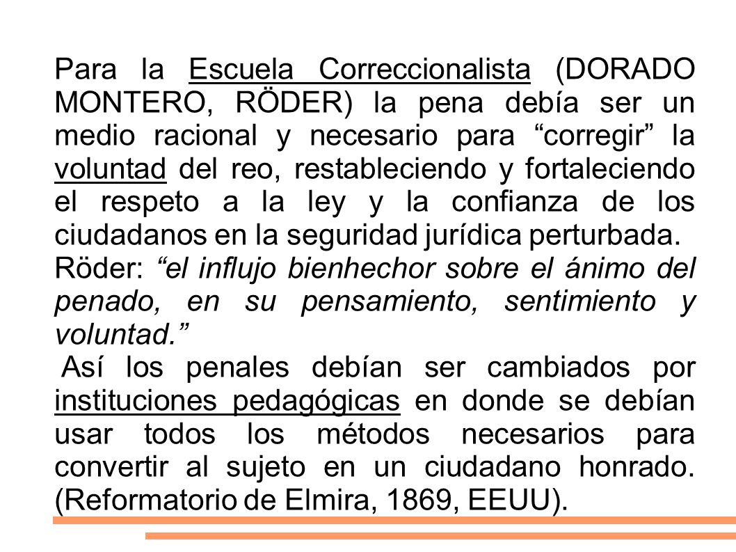 Para la Escuela Correccionalista (DORADO MONTERO, RÖDER) la pena debía ser un medio racional y necesario para corregir la voluntad del reo, restableciendo y fortaleciendo el respeto a la ley y la confianza de los ciudadanos en la seguridad jurídica perturbada.
