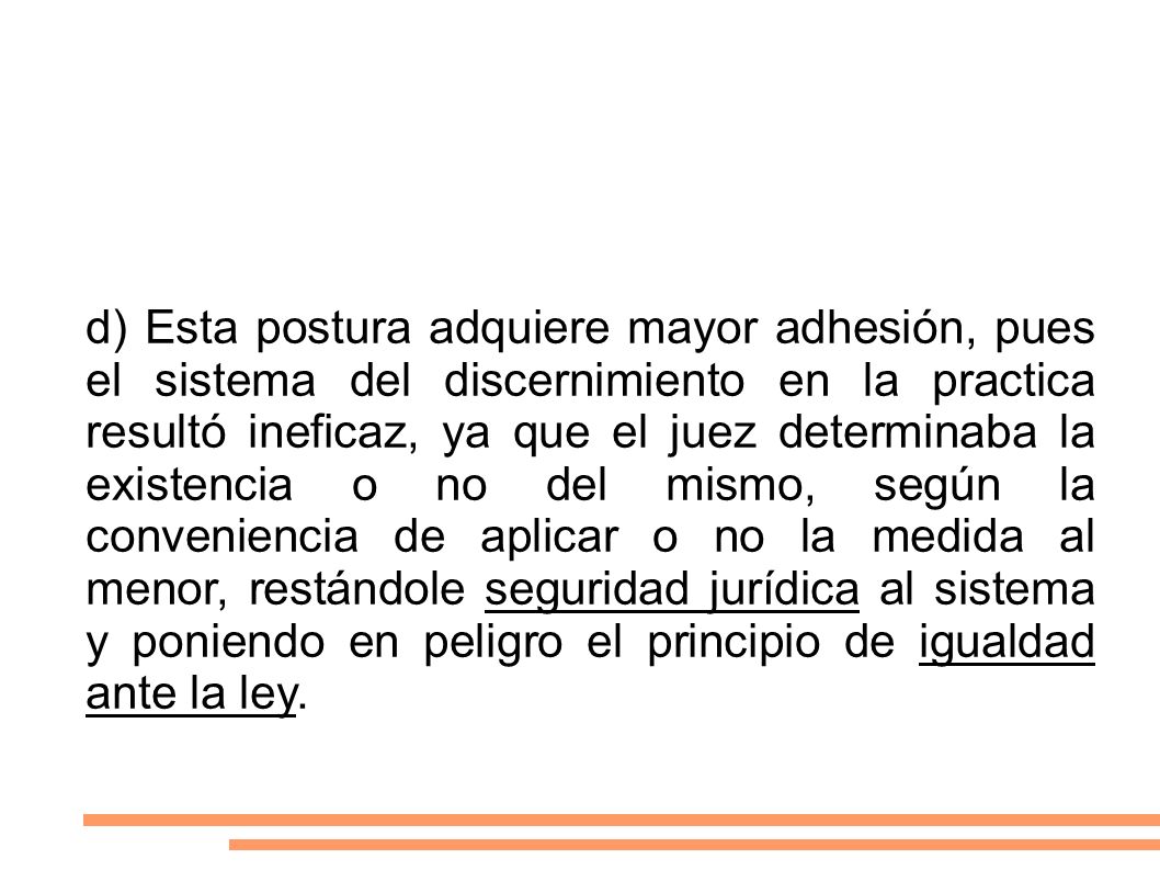 d) Esta postura adquiere mayor adhesión, pues el sistema del discernimiento en la practica resultó ineficaz, ya que el juez determinaba la existencia o no del mismo, según la conveniencia de aplicar o no la medida al menor, restándole seguridad jurídica al sistema y poniendo en peligro el principio de igualdad ante la ley.