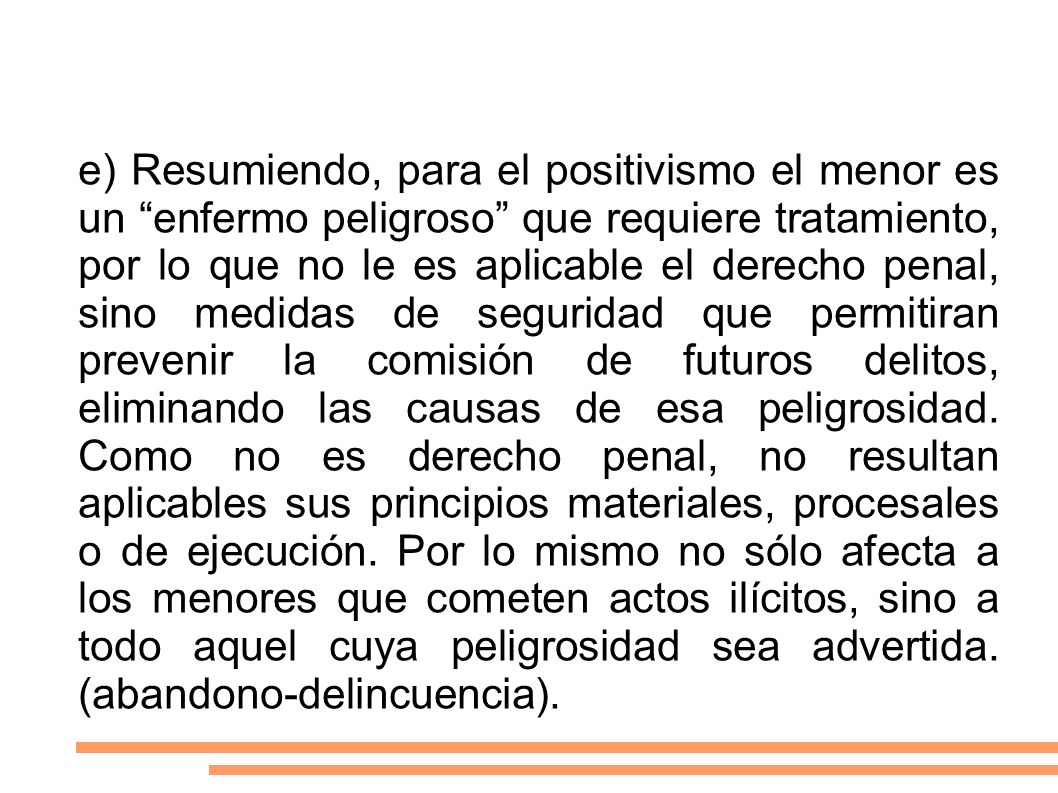e) Resumiendo, para el positivismo el menor es un enfermo peligroso que requiere tratamiento, por lo que no le es aplicable el derecho penal, sino medidas de seguridad que permitiran prevenir la comisión de futuros delitos, eliminando las causas de esa peligrosidad.