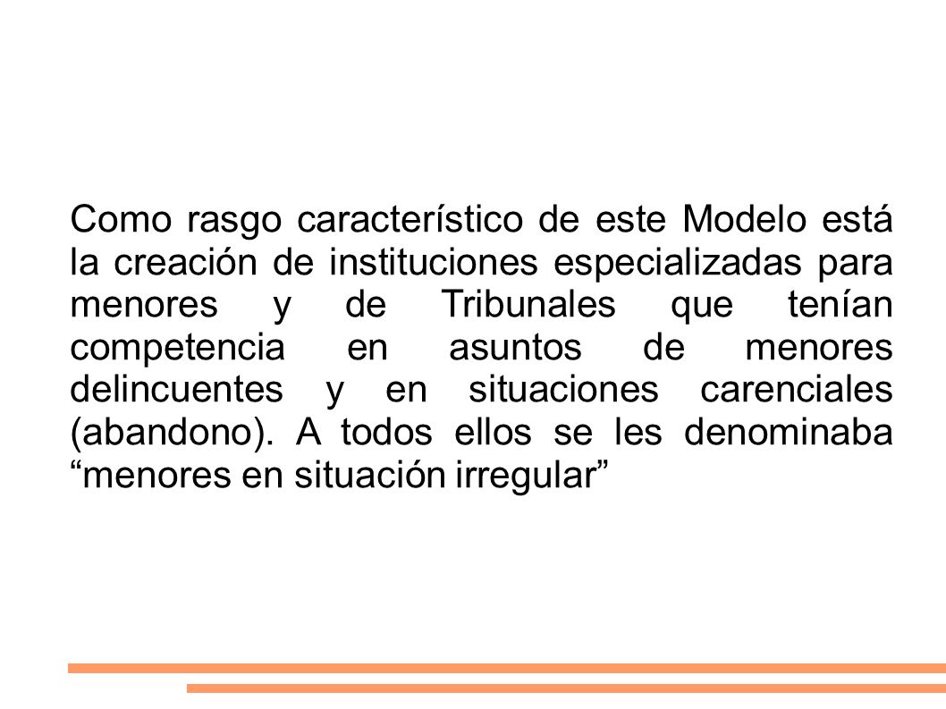 Como rasgo característico de este Modelo está la creación de instituciones especializadas para menores y de Tribunales que tenían competencia en asuntos de menores delincuentes y en situaciones carenciales (abandono).