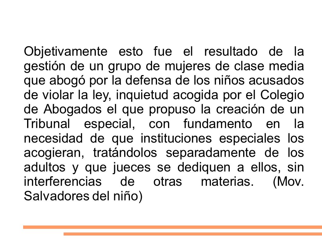 Objetivamente esto fue el resultado de la gestión de un grupo de mujeres de clase media que abogó por la defensa de los niños acusados de violar la ley, inquietud acogida por el Colegio de Abogados el que propuso la creación de un Tribunal especial, con fundamento en la necesidad de que instituciones especiales los acogieran, tratándolos separadamente de los adultos y que jueces se dediquen a ellos, sin interferencias de otras materias.