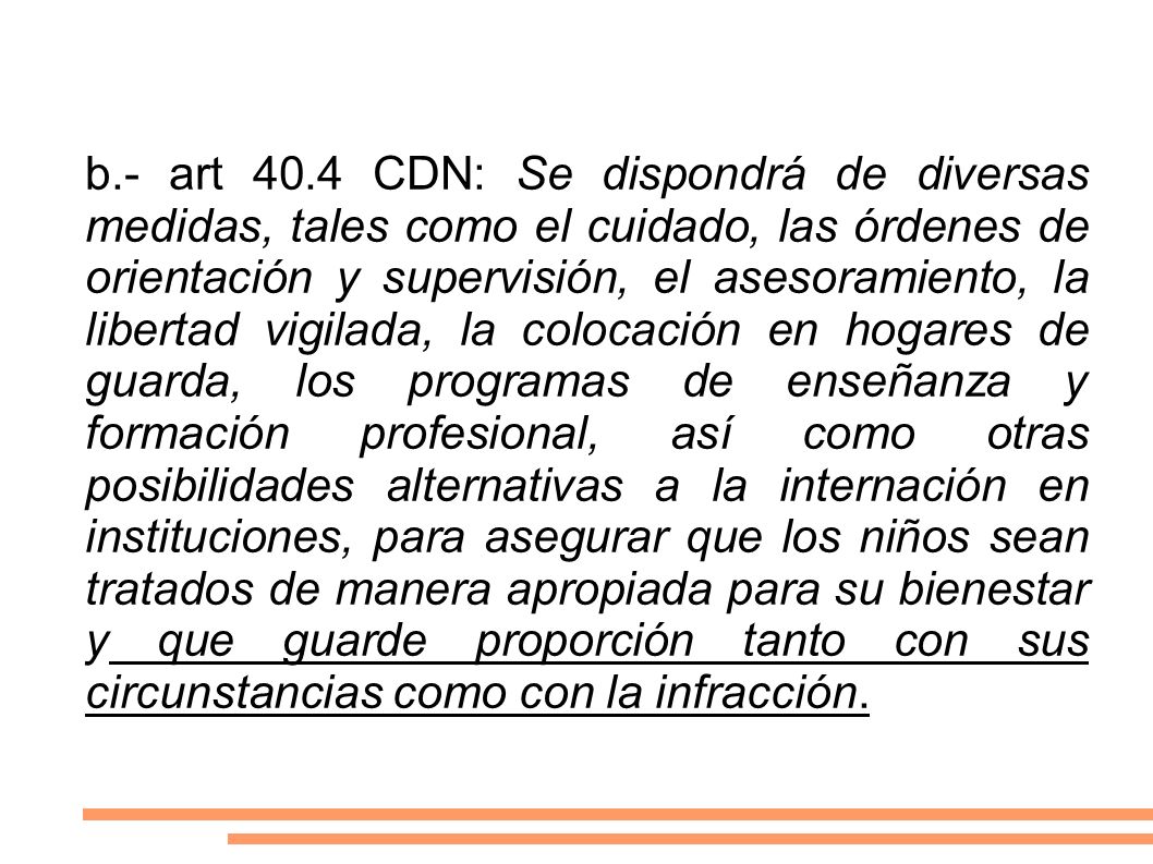 b.- art 40.4 CDN: Se dispondrá de diversas medidas, tales como el cuidado, las órdenes de orientación y supervisión, el asesoramiento, la libertad vigilada, la colocación en hogares de guarda, los programas de enseñanza y formación profesional, así como otras posibilidades alternativas a la internación en instituciones, para asegurar que los niños sean tratados de manera apropiada para su bienestar y que guarde proporción tanto con sus circunstancias como con la infracción.
