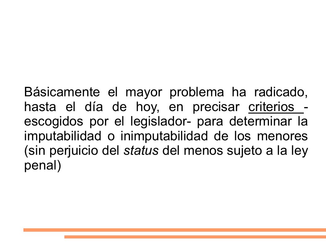 Básicamente el mayor problema ha radicado, hasta el día de hoy, en precisar criterios -escogidos por el legislador- para determinar la imputabilidad o inimputabilidad de los menores (sin perjuicio del status del menos sujeto a la ley penal)