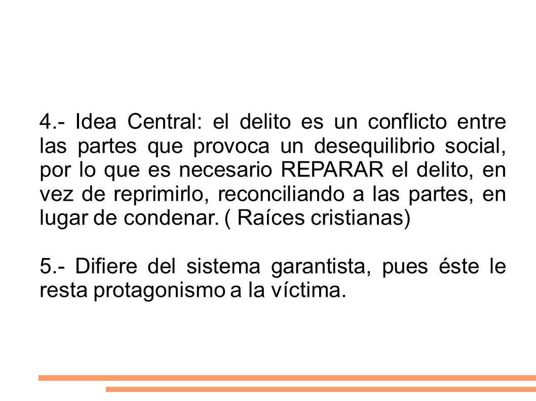 4.- Idea Central: el delito es un conflicto entre las partes que provoca un desequilibrio social, por lo que es necesario REPARAR el delito, en vez de reprimirlo, reconciliando a las partes, en lugar de condenar. ( Raíces cristianas)