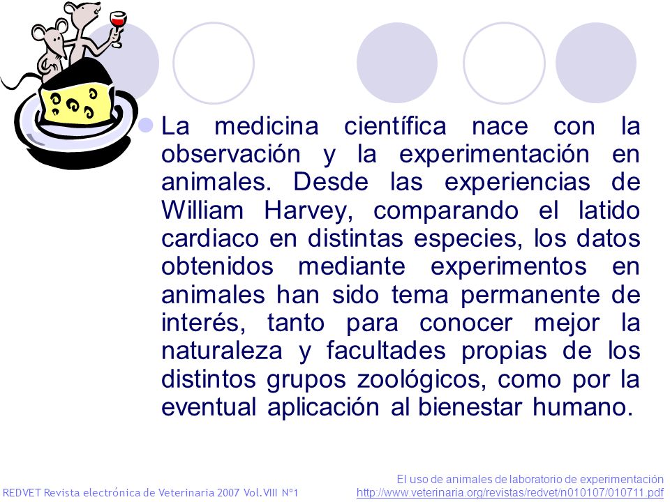 La medicina científica nace con la observación y la experimentación en animales. Desde las experiencias de William Harvey, comparando el latido cardiaco en distintas especies, los datos obtenidos mediante experimentos en animales han sido tema permanente de interés, tanto para conocer mejor la naturaleza y facultades propias de los distintos grupos zoológicos, como por la eventual aplicación al bienestar humano.