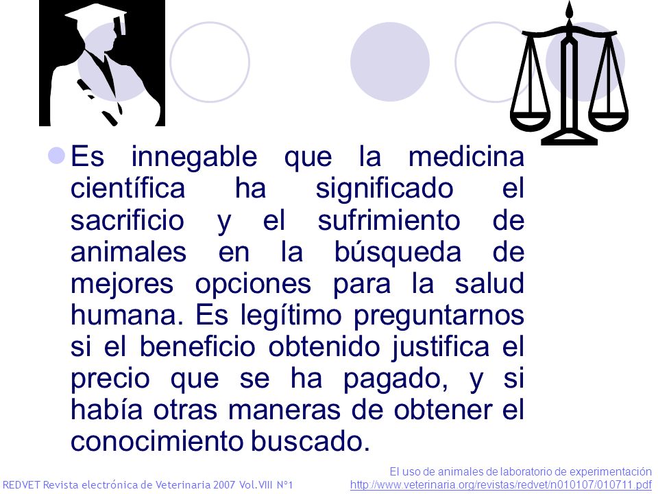 Es innegable que la medicina científica ha significado el sacrificio y el sufrimiento de animales en la búsqueda de mejores opciones para la salud humana. Es legítimo preguntarnos si el beneficio obtenido justifica el precio que se ha pagado, y si había otras maneras de obtener el conocimiento buscado.