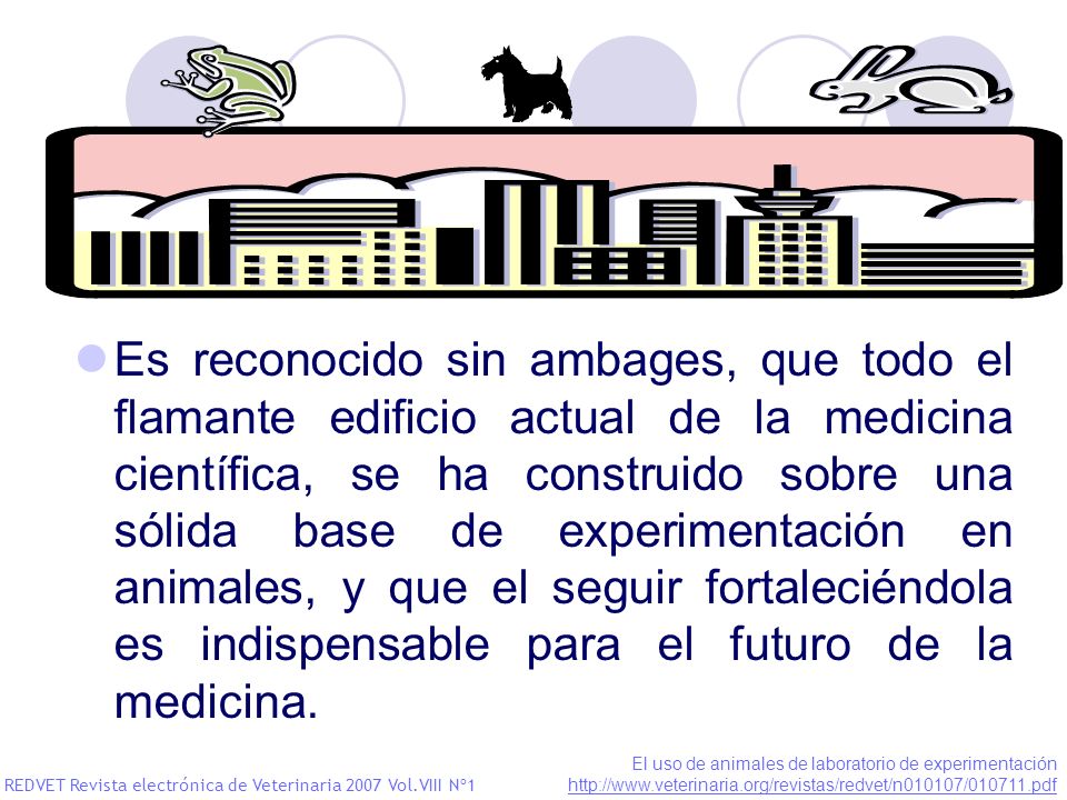 Es reconocido sin ambages, que todo el flamante edificio actual de la medicina científica, se ha construido sobre una sólida base de experimentación en animales, y que el seguir fortaleciéndola es indispensable para el futuro de la medicina.