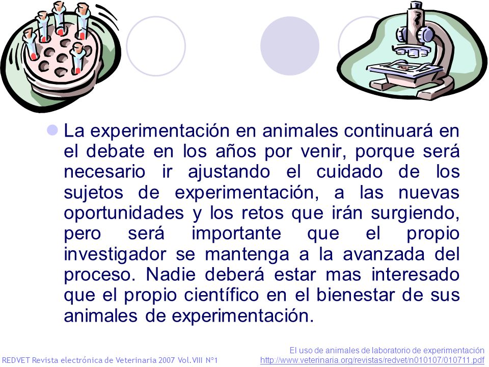 La experimentación en animales continuará en el debate en los años por venir, porque será necesario ir ajustando el cuidado de los sujetos de experimentación, a las nuevas oportunidades y los retos que irán surgiendo, pero será importante que el propio investigador se mantenga a la avanzada del proceso. Nadie deberá estar mas interesado que el propio científico en el bienestar de sus animales de experimentación.