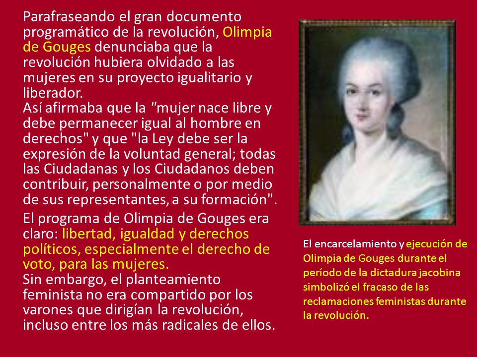 Parafraseando el gran documento programático de la revolución, Olimpia de Gouges denunciaba que la revolución hubiera olvidado a las mujeres en su proyecto igualitario y liberador. Así afirmaba que la mujer nace libre y debe permanecer igual al hombre en derechos y que la Ley debe ser la expresión de la voluntad general; todas las Ciudadanas y los Ciudadanos deben contribuir, personalmente o por medio de sus representantes, a su formación .