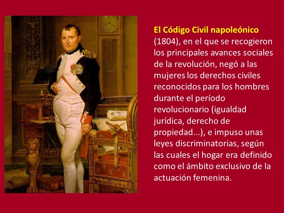 El Código Civil napoleónico (1804), en el que se recogieron los principales avances sociales de la revolución, negó a las mujeres los derechos civiles reconocidos para los hombres durante el período revolucionario (igualdad jurídica, derecho de propiedad...), e impuso unas leyes discriminatorias, según las cuales el hogar era definido como el ámbito exclusivo de la actuación femenina.