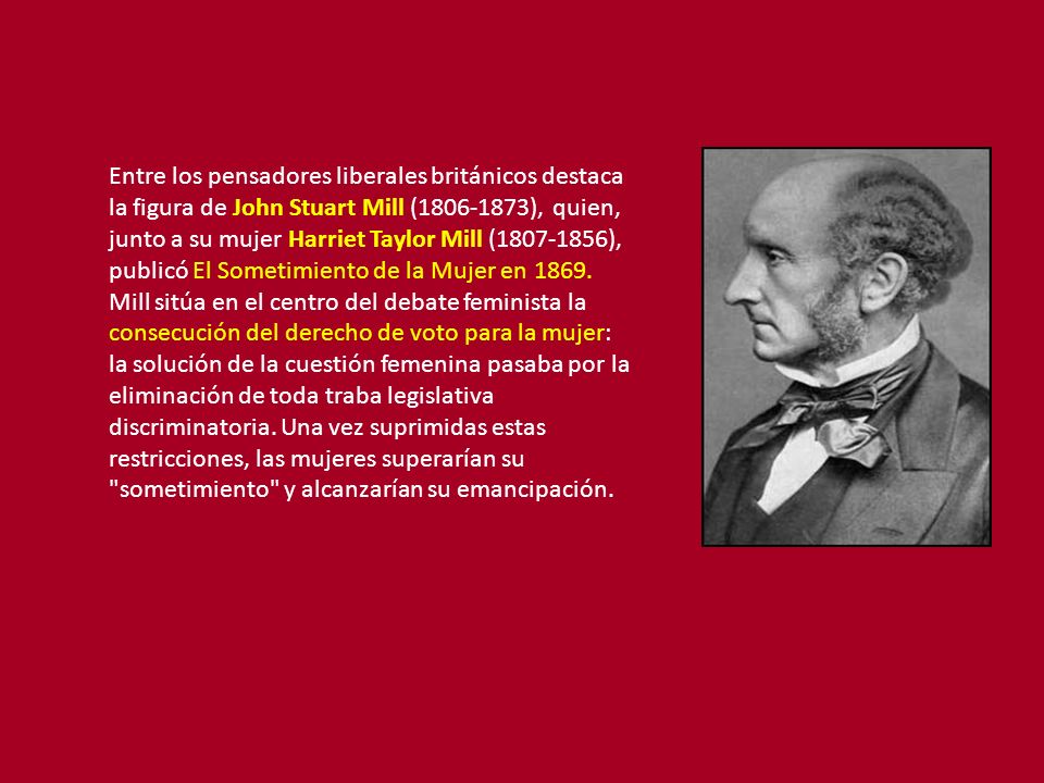 Entre los pensadores liberales británicos destaca la figura de John Stuart Mill ( ), quien, junto a su mujer Harriet Taylor Mill ( ), publicó El Sometimiento de la Mujer en 1869.