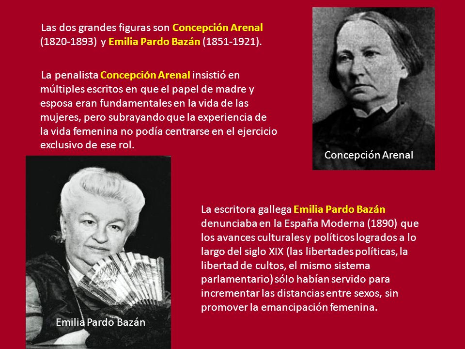 Las dos grandes figuras son Concepción Arenal ( ) y Emilia Pardo Bazán ( ). La penalista Concepción Arenal insistió en múltiples escritos en que el papel de madre y esposa eran fundamentales en la vida de las mujeres, pero subrayando que la experiencia de la vida femenina no podía centrarse en el ejercicio exclusivo de ese rol.