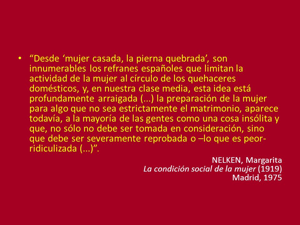 Desde ‘mujer casada, la pierna quebrada’, son innumerables los refranes españoles que limitan la actividad de la mujer al círculo de los quehaceres domésticos, y, en nuestra clase media, esta idea está profundamente arraigada (...) la preparación de la mujer para algo que no sea estrictamente el matrimonio, aparece todavía, a la mayoría de las gentes como una cosa insólita y que, no sólo no debe ser tomada en consideración, sino que debe ser severamente reprobada o –lo que es peor- ridiculizada (...) .
