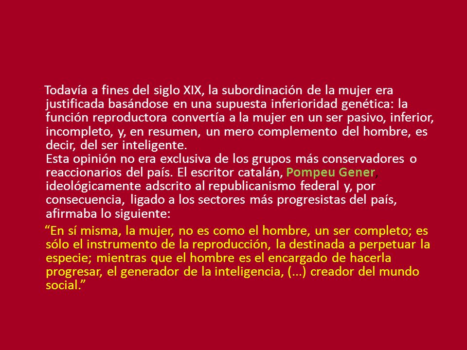 Todavía a fines del siglo XIX, la subordinación de la mujer era justificada basándose en una supuesta inferioridad genética: la función reproductora convertía a la mujer en un ser pasivo, inferior, incompleto, y, en resumen, un mero complemento del hombre, es decir, del ser inteligente. Esta opinión no era exclusiva de los grupos más conservadores o reaccionarios del país. El escritor catalán, Pompeu Gener, ideológicamente adscrito al republicanismo federal y, por consecuencia, ligado a los sectores más progresistas del país, afirmaba lo siguiente: