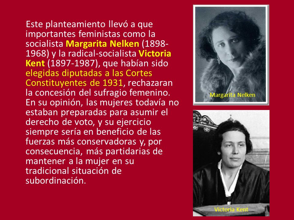 Este planteamiento llevó a que importantes feministas como la socialista Margarita Nelken ( ) y la radical-socialista Victoria Kent ( ), que habían sido elegidas diputadas a las Cortes Constituyentes de 1931, rechazaran la concesión del sufragio femenino. En su opinión, las mujeres todavía no estaban preparadas para asumir el derecho de voto, y su ejercicio siempre sería en beneficio de las fuerzas más conservadoras y, por consecuencia, más partidarias de mantener a la mujer en su tradicional situación de subordinación.
