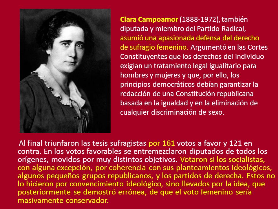 Clara Campoamor ( ), también diputada y miembro del Partido Radical, asumió una apasionada defensa del derecho de sufragio femenino. Argumentó en las Cortes Constituyentes que los derechos del individuo exigían un tratamiento legal igualitario para hombres y mujeres y que, por ello, los principios democráticos debían garantizar la redacción de una Constitución republicana basada en la igualdad y en la eliminación de cualquier discriminación de sexo.