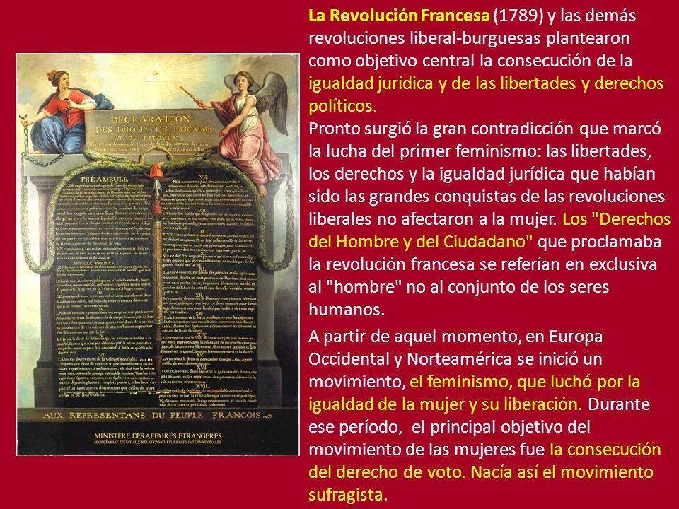 La Revolución Francesa (1789) y las demás revoluciones liberal-burguesas plantearon como objetivo central la consecución de la igualdad jurídica y de las libertades y derechos políticos. Pronto surgió la gran contradicción que marcó la lucha del primer feminismo: las libertades, los derechos y la igualdad jurídica que habían sido las grandes conquistas de las revoluciones liberales no afectaron a la mujer. Los Derechos del Hombre y del Ciudadano que proclamaba la revolución francesa se referían en exclusiva al hombre no al conjunto de los seres humanos.