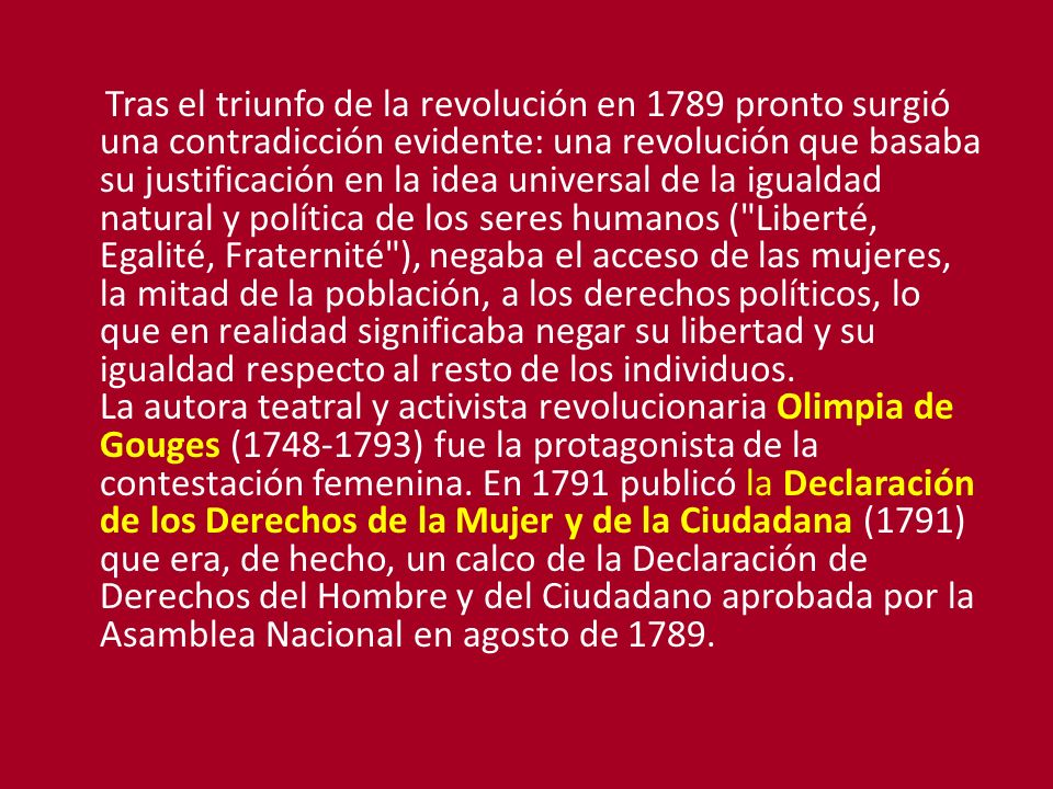 Tras el triunfo de la revolución en 1789 pronto surgió una contradicción evidente: una revolución que basaba su justificación en la idea universal de la igualdad natural y política de los seres humanos ( Liberté, Egalité, Fraternité ), negaba el acceso de las mujeres, la mitad de la población, a los derechos políticos, lo que en realidad significaba negar su libertad y su igualdad respecto al resto de los individuos.