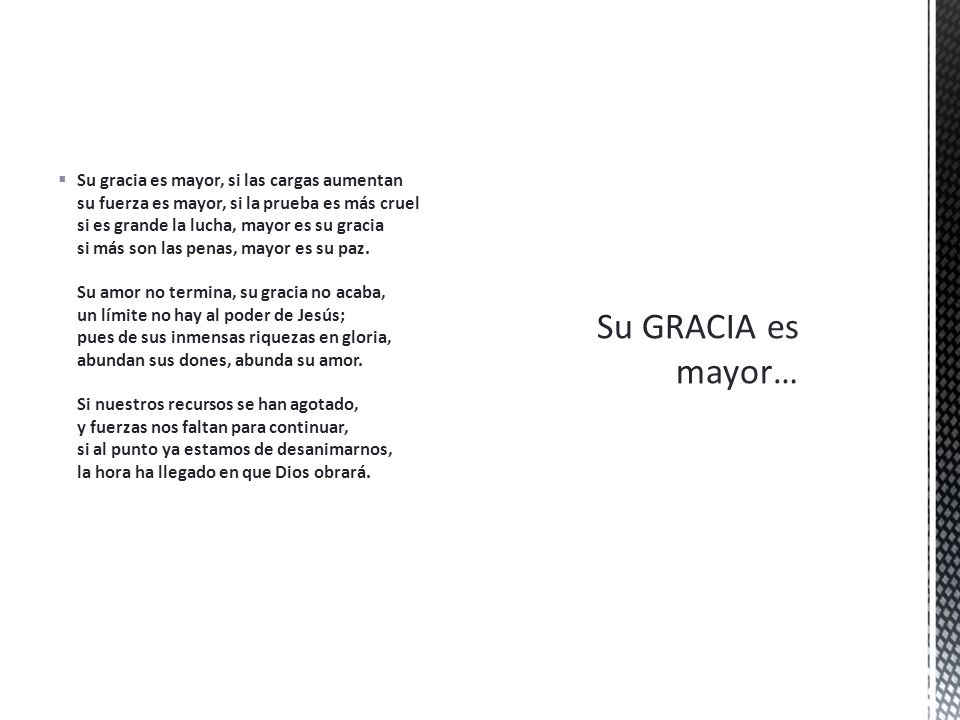 Su gracia es mayor, si las cargas aumentan su fuerza es mayor, si la prueba es más cruel si es grande la lucha, mayor es su gracia si más son las penas, mayor es su paz. Su amor no termina, su gracia no acaba, un límite no hay al poder de Jesús; pues de sus inmensas riquezas en gloria, abundan sus dones, abunda su amor. Si nuestros recursos se han agotado, y fuerzas nos faltan para continuar, si al punto ya estamos de desanimarnos, la hora ha llegado en que Dios obrará.