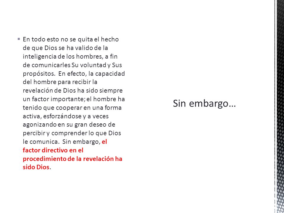 En todo esto no se quita el hecho de que Dios se ha valido de la inteligencia de los hombres, a fin de comunicarles Su voluntad y Sus propósitos. En efecto, la capacidad del hombre para recibir la revelación de Dios ha sido siempre un factor importante; el hombre ha tenido que cooperar en una forma activa, esforzándose y a veces agonizando en su gran deseo de percibir y comprender lo que Dios le comunica. Sin embargo, el factor directivo en el procedimiento de la revelación ha sido Dios.