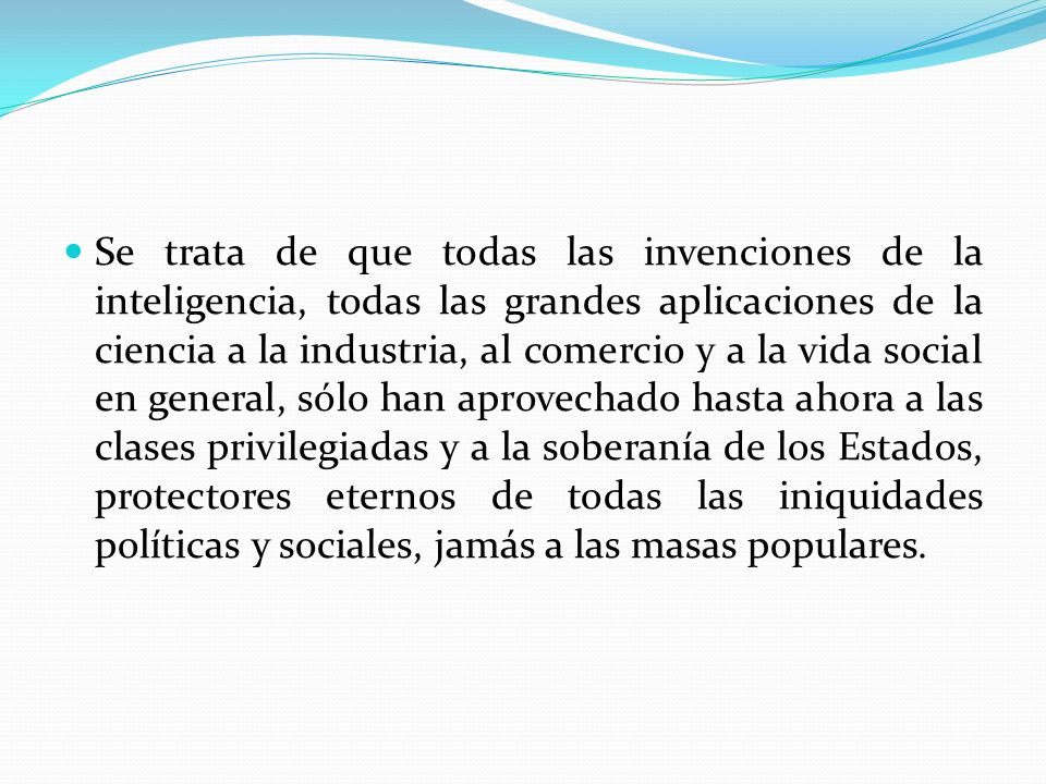 Se trata de que todas las invenciones de la inteligencia, todas las grandes aplicaciones de la ciencia a la industria, al comercio y a la vida social en general, sólo han aprovechado hasta ahora a las clases privilegiadas y a la soberanía de los Estados, protectores eternos de todas las iniquidades políticas y sociales, jamás a las masas populares.