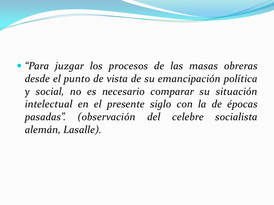 Para juzgar los procesos de las masas obreras desde el punto de vista de su emancipación política y social, no es necesario comparar su situación intelectual en el presente siglo con la de épocas pasadas .