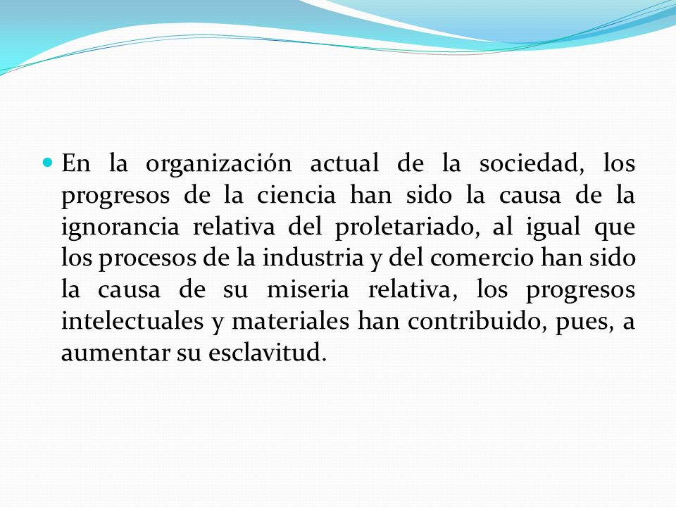 En la organización actual de la sociedad, los progresos de la ciencia han sido la causa de la ignorancia relativa del proletariado, al igual que los procesos de la industria y del comercio han sido la causa de su miseria relativa, los progresos intelectuales y materiales han contribuido, pues, a aumentar su esclavitud.