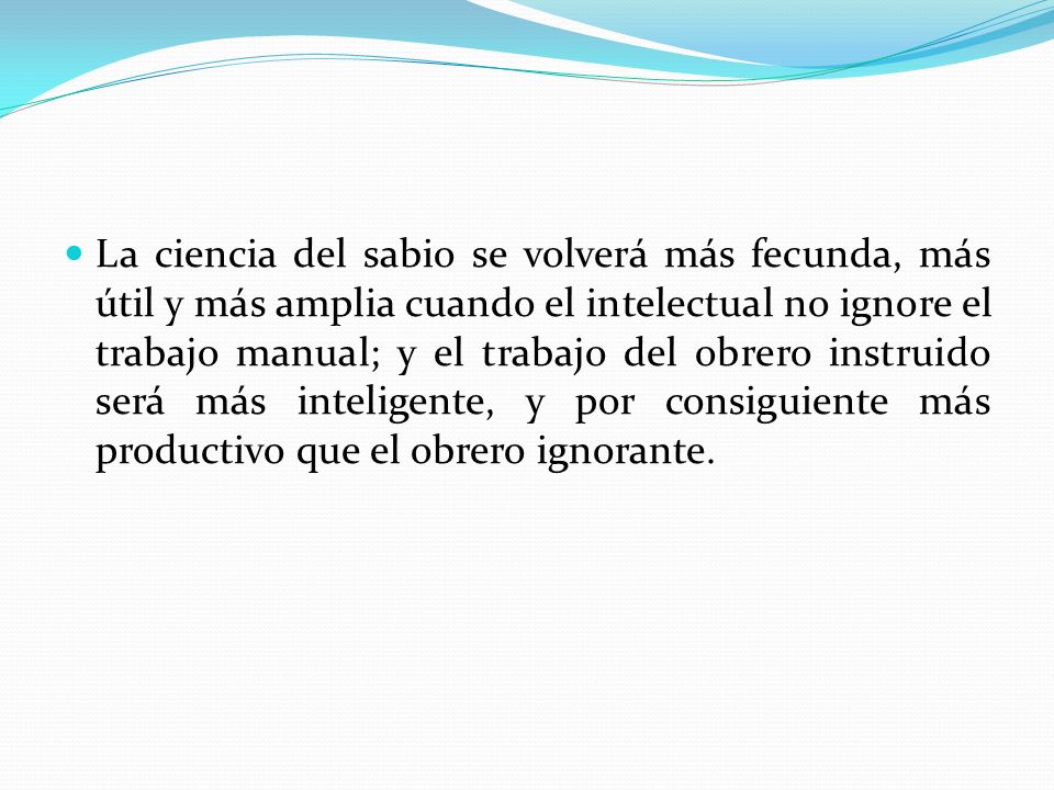 La ciencia del sabio se volverá más fecunda, más útil y más amplia cuando el intelectual no ignore el trabajo manual; y el trabajo del obrero instruido será más inteligente, y por consiguiente más productivo que el obrero ignorante.