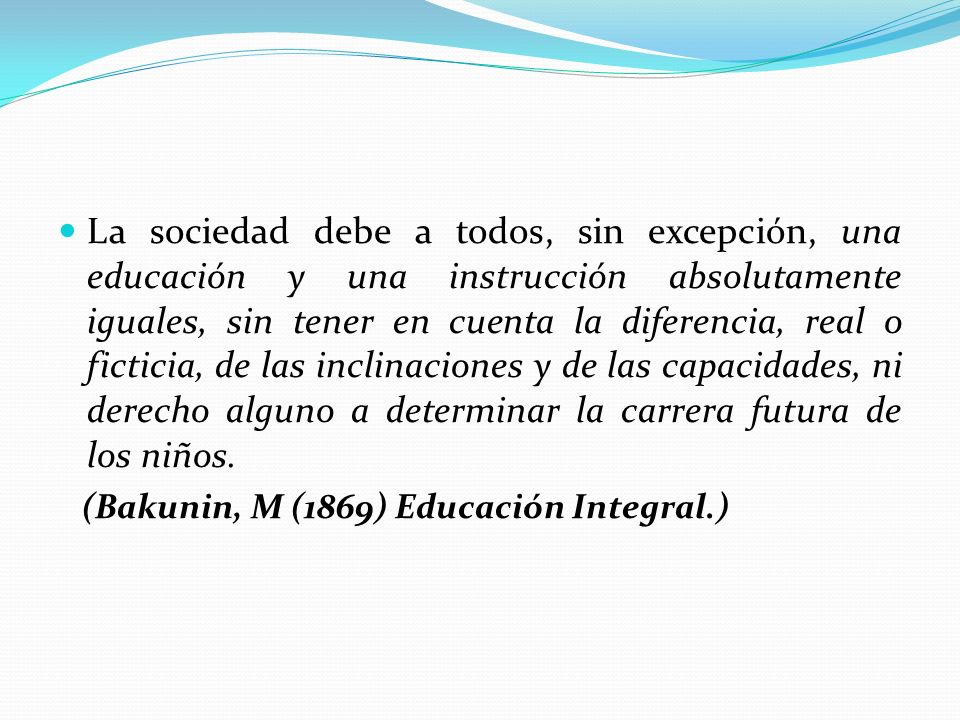 La sociedad debe a todos, sin excepción, una educación y una instrucción absolutamente iguales, sin tener en cuenta la diferencia, real o ficticia, de las inclinaciones y de las capacidades, ni derecho alguno a determinar la carrera futura de los niños.