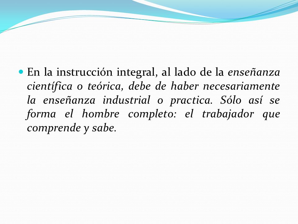 En la instrucción integral, al lado de la enseñanza científica o teórica, debe de haber necesariamente la enseñanza industrial o practica.