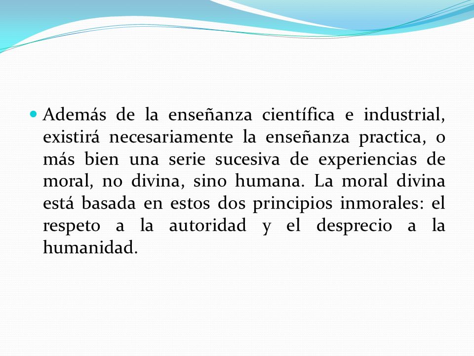 Además de la enseñanza científica e industrial, existirá necesariamente la enseñanza practica, o más bien una serie sucesiva de experiencias de moral, no divina, sino humana.