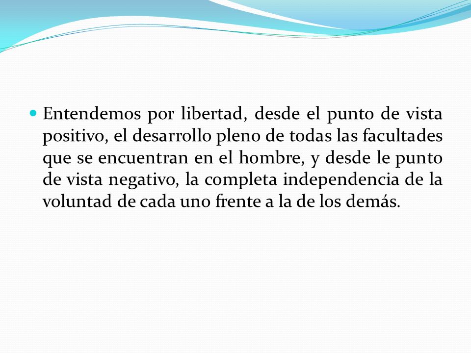 Entendemos por libertad, desde el punto de vista positivo, el desarrollo pleno de todas las facultades que se encuentran en el hombre, y desde le punto de vista negativo, la completa independencia de la voluntad de cada uno frente a la de los demás.