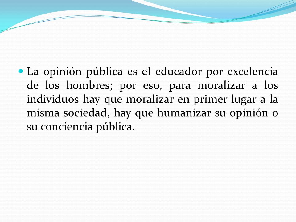 La opinión pública es el educador por excelencia de los hombres; por eso, para moralizar a los individuos hay que moralizar en primer lugar a la misma sociedad, hay que humanizar su opinión o su conciencia pública.