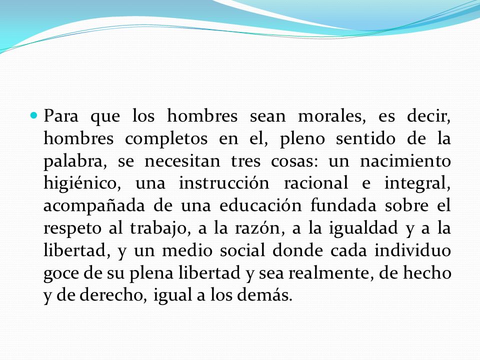 Para que los hombres sean morales, es decir, hombres completos en el, pleno sentido de la palabra, se necesitan tres cosas: un nacimiento higiénico, una instrucción racional e integral, acompañada de una educación fundada sobre el respeto al trabajo, a la razón, a la igualdad y a la libertad, y un medio social donde cada individuo goce de su plena libertad y sea realmente, de hecho y de derecho, igual a los demás.
