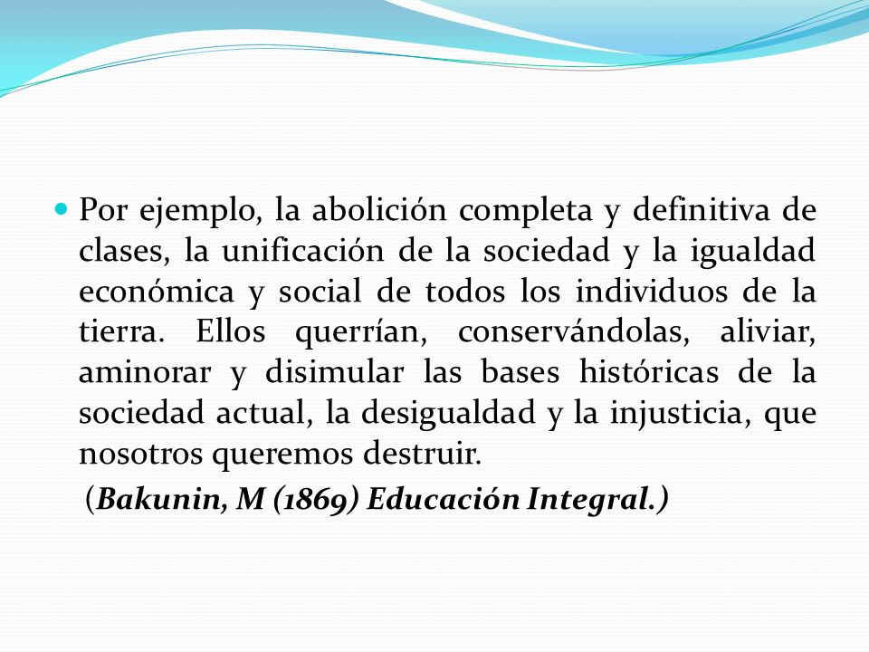 Por ejemplo, la abolición completa y definitiva de clases, la unificación de la sociedad y la igualdad económica y social de todos los individuos de la tierra. Ellos querrían, conservándolas, aliviar, aminorar y disimular las bases históricas de la sociedad actual, la desigualdad y la injusticia, que nosotros queremos destruir.
