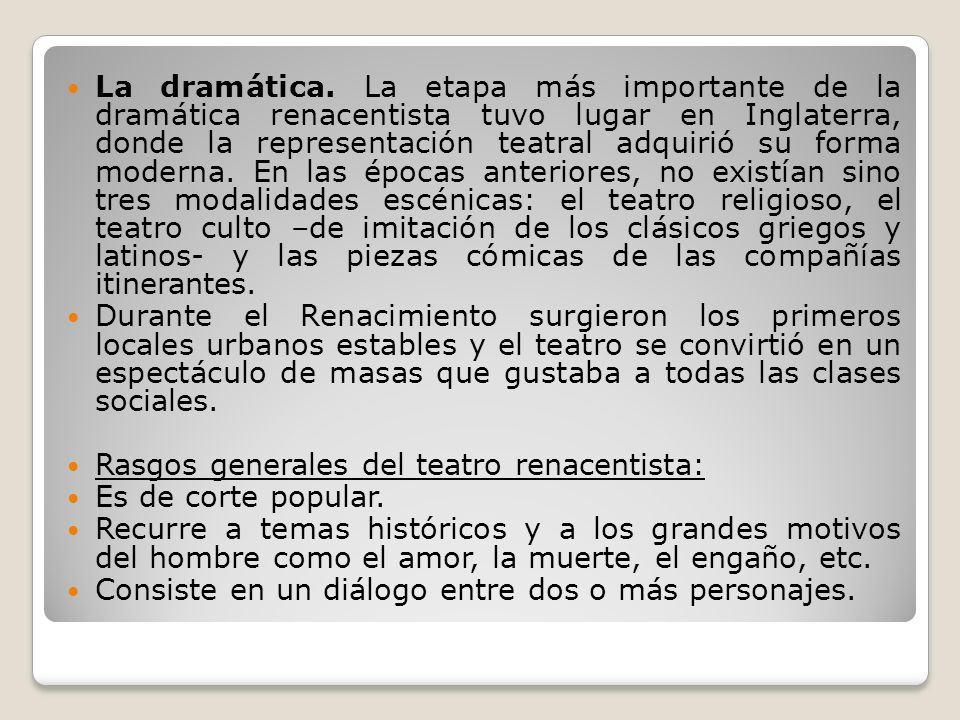 La dramática. La etapa más importante de la dramática renacentista tuvo lugar en Inglaterra, donde la representación teatral adquirió su forma moderna. En las épocas anteriores, no existían sino tres modalidades escénicas: el teatro religioso, el teatro culto –de imitación de los clásicos griegos y latinos- y las piezas cómicas de las compañías itinerantes.