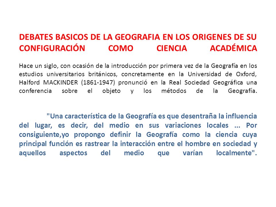 DEBATES BASICOS DE LA GEOGRAFIA EN LOS ORIGENES DE SU CONFIGURACIÓN COMO CIENCIA ACADÉMICA Hace un siglo, con ocasión de la introducción por primera vez de la Geografía en los estudios universitarios británicos, concretamente en la Universidad de Oxford, Halford MACKINDER ( ) pronunció en la Real Sociedad Geográfica una conferencia sobre el objeto y los métodos de la Geografía.