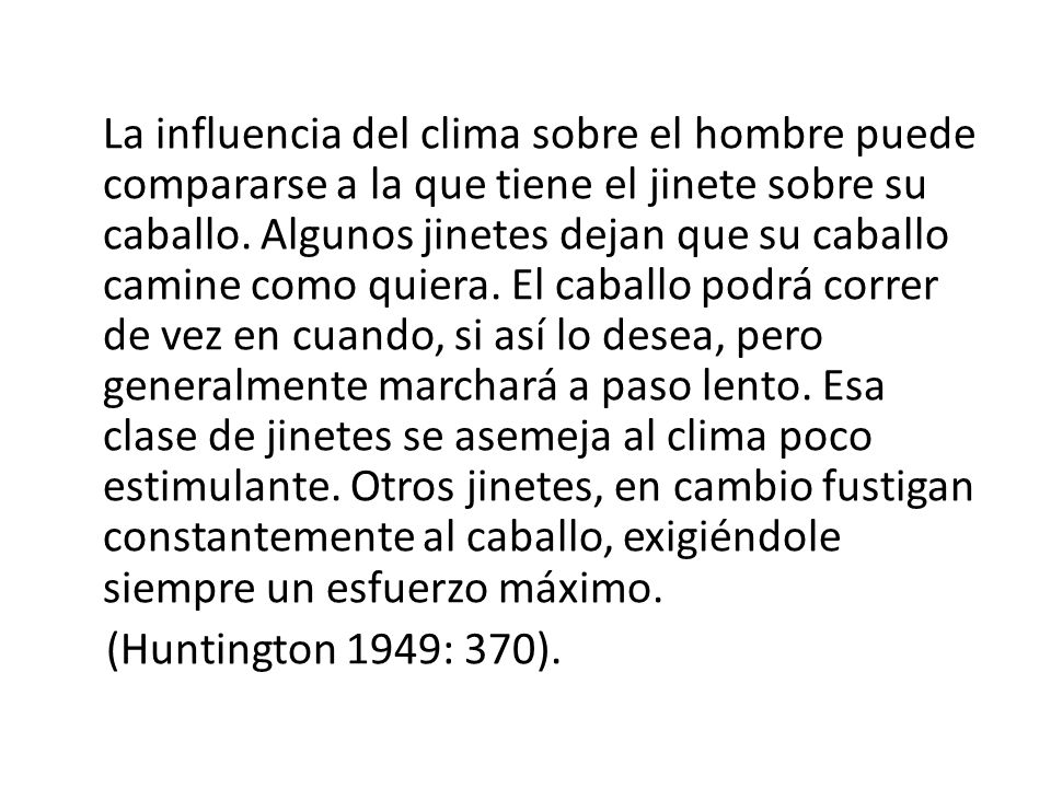 La influencia del clima sobre el hombre puede compararse a la que tiene el jinete sobre su caballo. Algunos jinetes dejan que su caballo camine como quiera. El caballo podrá correr de vez en cuando, si así lo desea, pero generalmente marchará a paso lento. Esa clase de jinetes se asemeja al clima poco estimulante. Otros jinetes, en cambio fustigan constantemente al caballo, exigiéndole siempre un esfuerzo máximo.