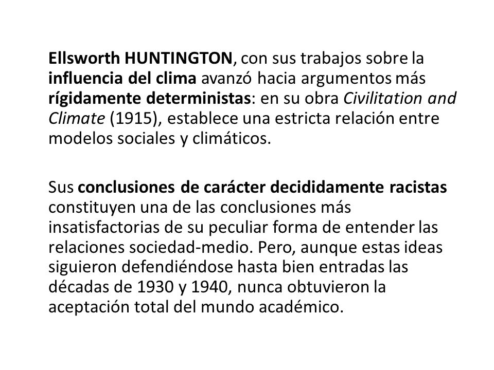 Ellsworth HUNTINGTON, con sus trabajos sobre la influencia del clima avanzó hacia argumentos más rígidamente deterministas: en su obra Civilitation and Climate (1915), establece una estricta relación entre modelos sociales y climáticos.
